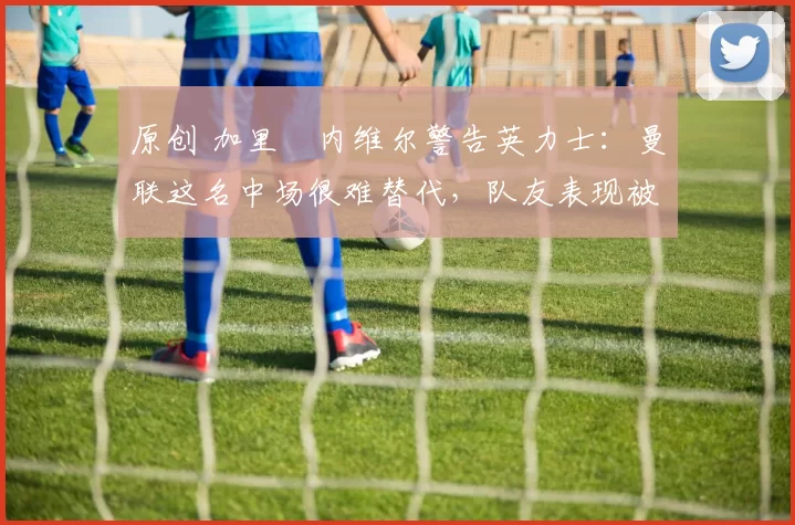 原创 加里・内维尔警告英力士：曼联这名中场很难替代，队友表现被赞 “离谱”