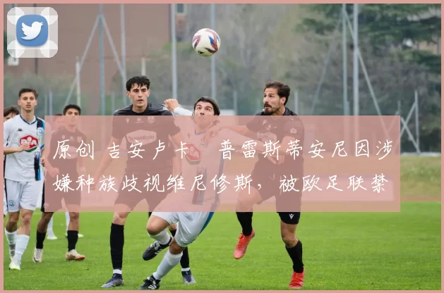 原创 吉安卢卡・普雷斯蒂安尼因涉嫌种族歧视维尼修斯，被欧足联禁赛