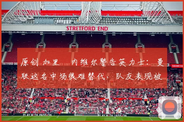 原创 加里・内维尔警告英力士：曼联这名中场很难替代，队友表现被赞 “离谱”