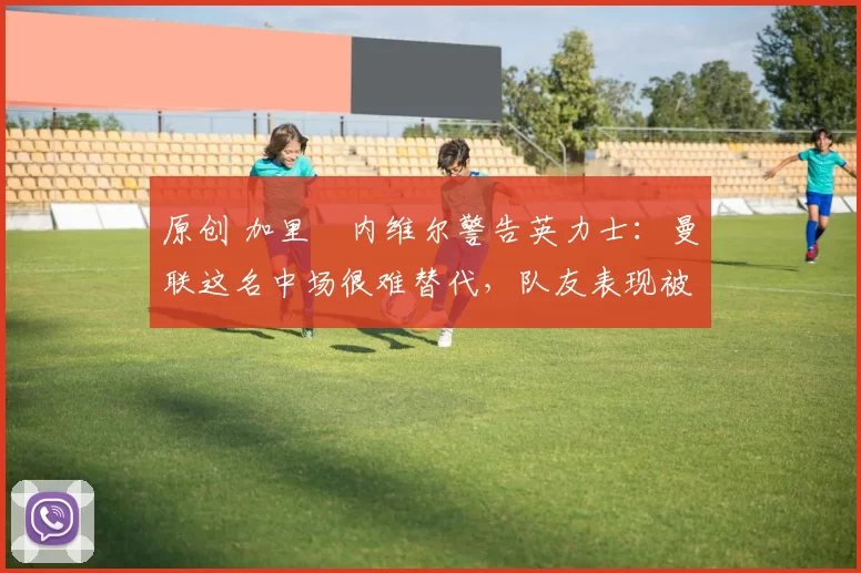 原创 加里・内维尔警告英力士：曼联这名中场很难替代，队友表现被赞 “离谱”