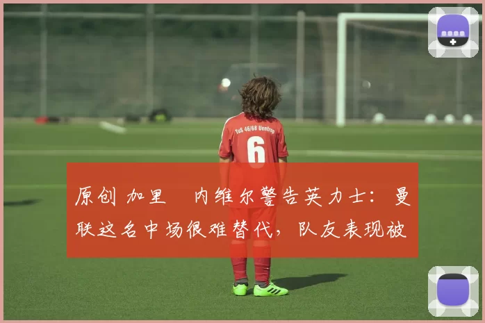 原创 加里・内维尔警告英力士：曼联这名中场很难替代，队友表现被赞 “离谱”