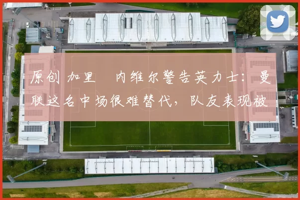 原创 加里・内维尔警告英力士：曼联这名中场很难替代，队友表现被赞 “离谱”