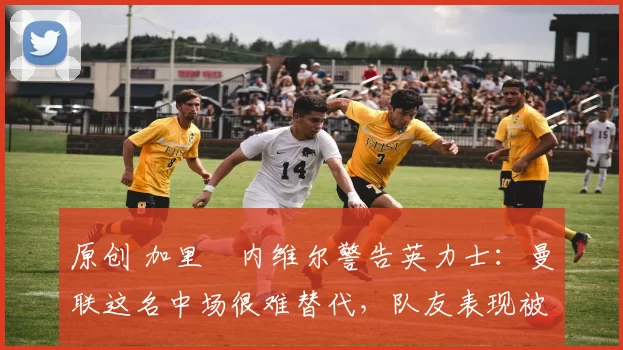 原创 加里・内维尔警告英力士:曼联这名中场很难替代,队友表现被赞 “离谱”