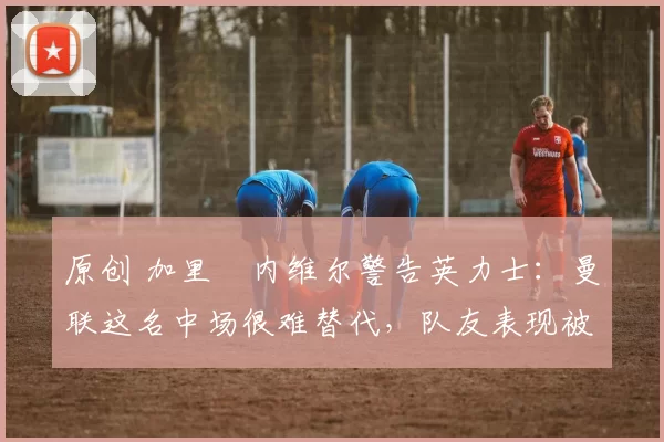 原创 加里・内维尔警告英力士：曼联这名中场很难替代，队友表现被赞 “离谱”