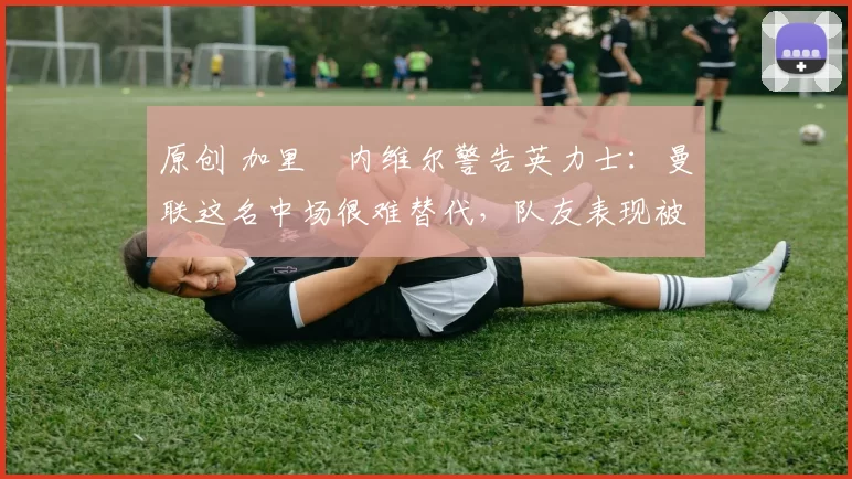 原创 加里・内维尔警告英力士：曼联这名中场很难替代，队友表现被赞 “离谱”