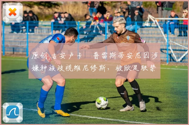 原创 吉安卢卡・普雷斯蒂安尼因涉嫌种族歧视维尼修斯，被欧足联禁赛