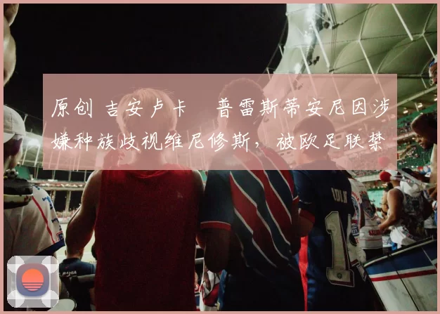 原创 吉安卢卡・普雷斯蒂安尼因涉嫌种族歧视维尼修斯，被欧足联禁赛