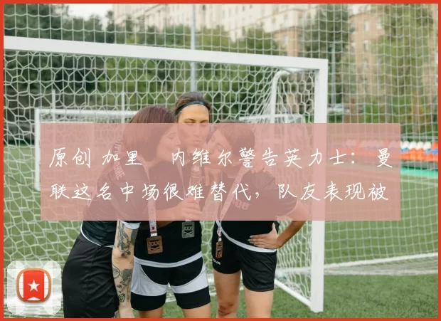 原创 加里・内维尔警告英力士:曼联这名中场很难替代,队友表现被赞 “离谱”