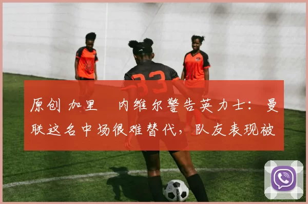 原创 加里・内维尔警告英力士：曼联这名中场很难替代，队友表现被赞 “离谱”