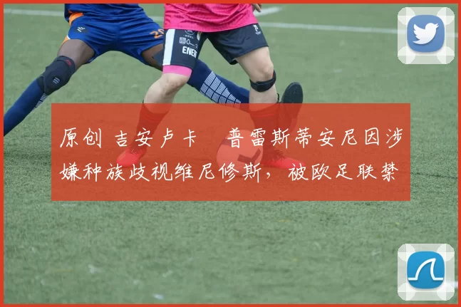 原创 吉安卢卡・普雷斯蒂安尼因涉嫌种族歧视维尼修斯，被欧足联禁赛