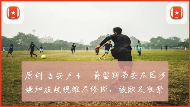 原创 吉安卢卡・普雷斯蒂安尼因涉嫌种族歧视维尼修斯，被欧足联禁赛