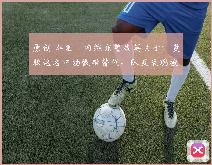 原创 加里・内维尔警告英力士：曼联这名中场很难替代，队友表现被赞 “离谱”