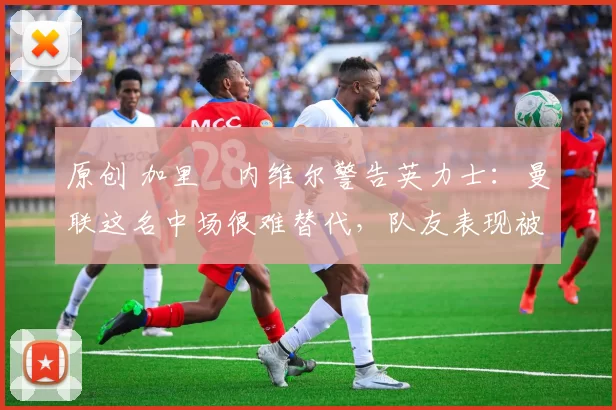 原创 加里・内维尔警告英力士:曼联这名中场很难替代,队友表现被赞 “离谱”