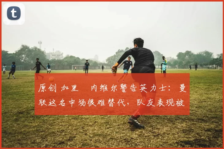 原创 加里・内维尔警告英力士：曼联这名中场很难替代，队友表现被赞 “离谱”