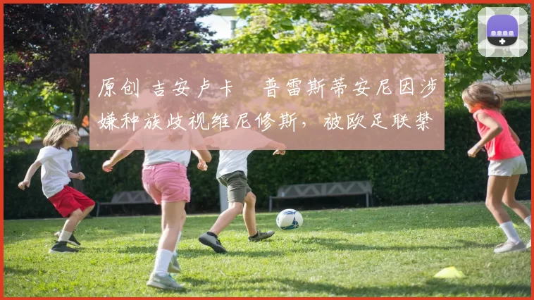 原创 吉安卢卡・普雷斯蒂安尼因涉嫌种族歧视维尼修斯,被欧足联禁赛