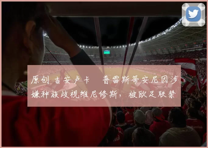 原创 吉安卢卡・普雷斯蒂安尼因涉嫌种族歧视维尼修斯，被欧足联禁赛