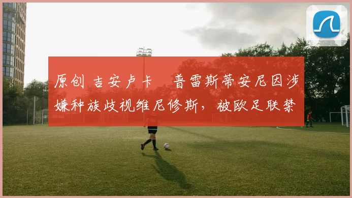 原创 吉安卢卡・普雷斯蒂安尼因涉嫌种族歧视维尼修斯，被欧足联禁赛