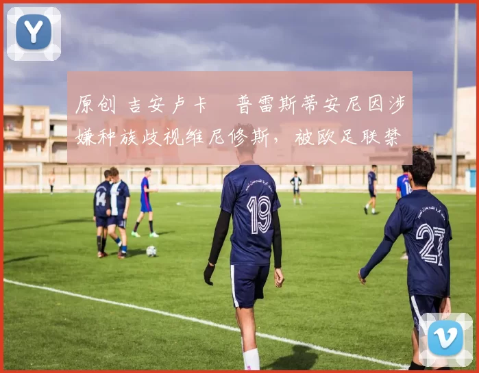 原创 吉安卢卡・普雷斯蒂安尼因涉嫌种族歧视维尼修斯，被欧足联禁赛