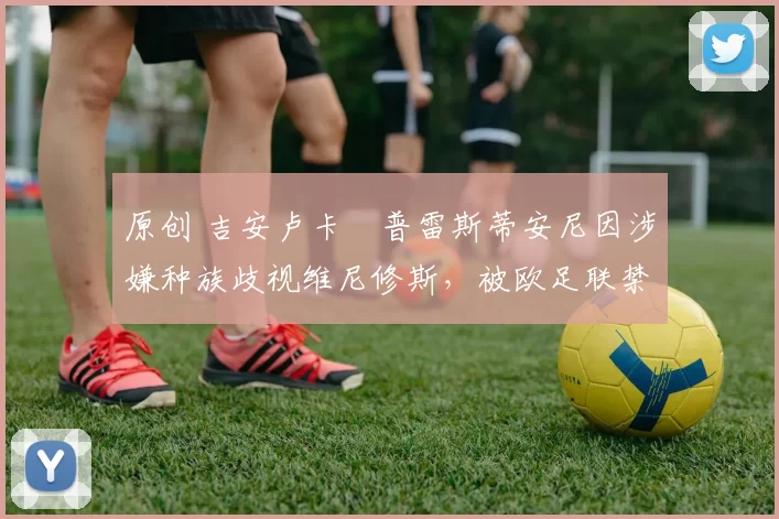 原创 吉安卢卡・普雷斯蒂安尼因涉嫌种族歧视维尼修斯，被欧足联禁赛