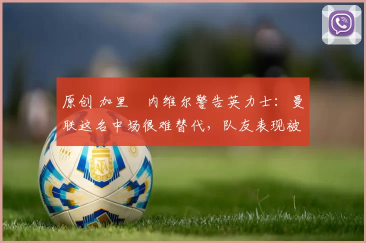 原创 加里・内维尔警告英力士:曼联这名中场很难替代,队友表现被赞 “离谱”