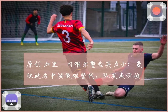 原创 加里・内维尔警告英力士：曼联这名中场很难替代，队友表现被赞 “离谱”