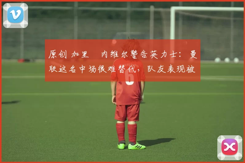 原创 加里・内维尔警告英力士：曼联这名中场很难替代，队友表现被赞 “离谱”