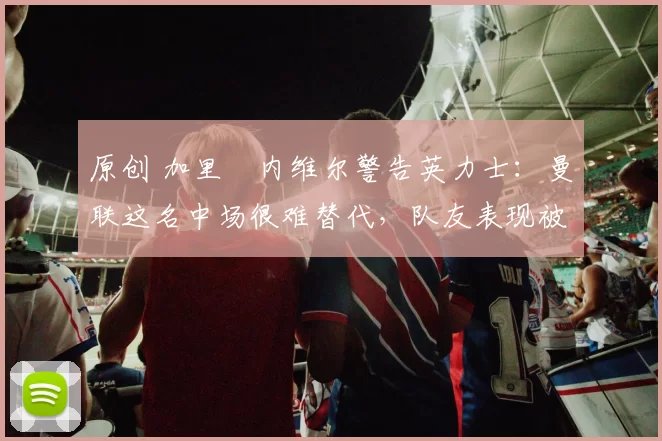 原创 加里・内维尔警告英力士：曼联这名中场很难替代，队友表现被赞 “离谱”