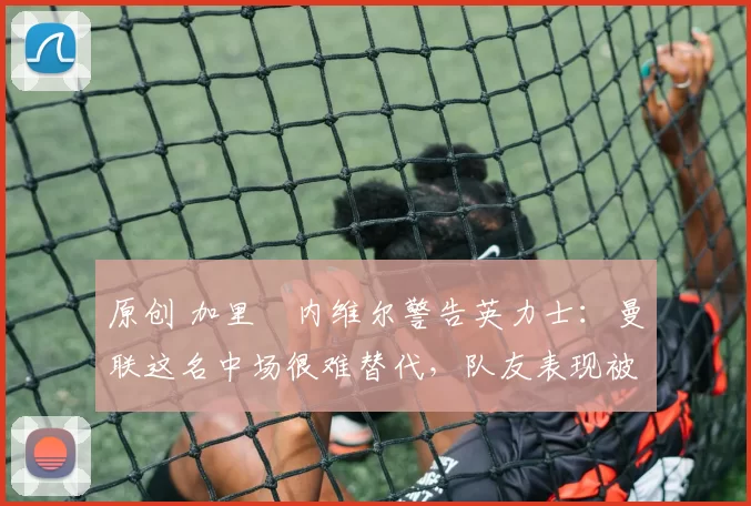 原创 加里・内维尔警告英力士:曼联这名中场很难替代,队友表现被赞 “离谱”