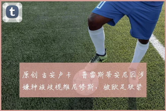 原创 吉安卢卡・普雷斯蒂安尼因涉嫌种族歧视维尼修斯，被欧足联禁赛