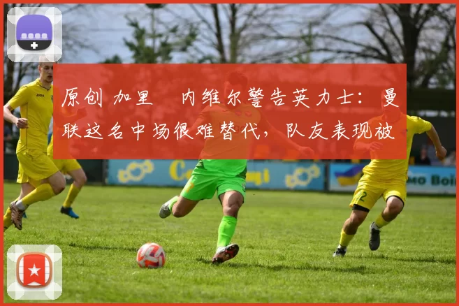 原创 加里・内维尔警告英力士：曼联这名中场很难替代，队友表现被赞 “离谱”