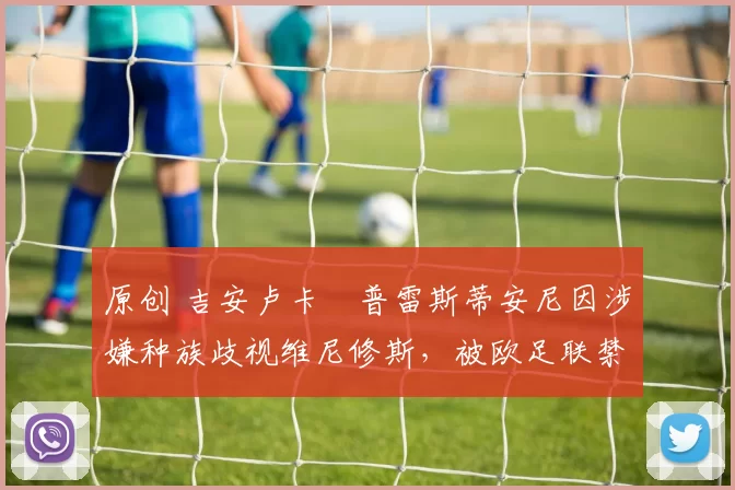 原创 吉安卢卡・普雷斯蒂安尼因涉嫌种族歧视维尼修斯，被欧足联禁赛