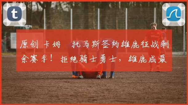 原创 卡姆・托马斯签约雄鹿征战剩余赛季！拒绝骑士勇士，雄鹿成最优选