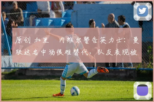 原创 加里・内维尔警告英力士：曼联这名中场很难替代，队友表现被赞 “离谱”