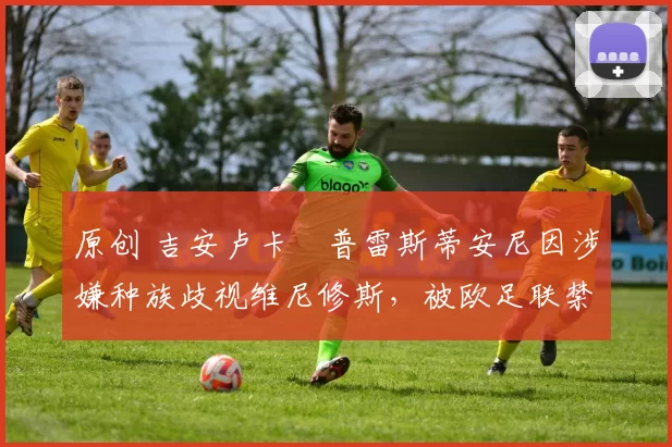 原创 吉安卢卡・普雷斯蒂安尼因涉嫌种族歧视维尼修斯，被欧足联禁赛