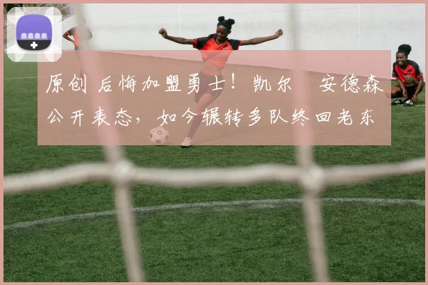 原创 后悔加盟勇士！凯尔・安德森公开表态，如今辗转多队终回老东家