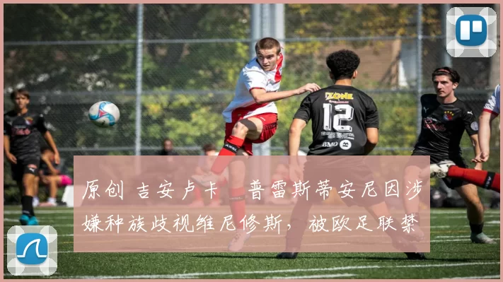 原创 吉安卢卡・普雷斯蒂安尼因涉嫌种族歧视维尼修斯，被欧足联禁赛