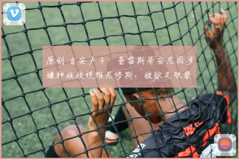 原创 吉安卢卡・普雷斯蒂安尼因涉嫌种族歧视维尼修斯，被欧足联禁赛