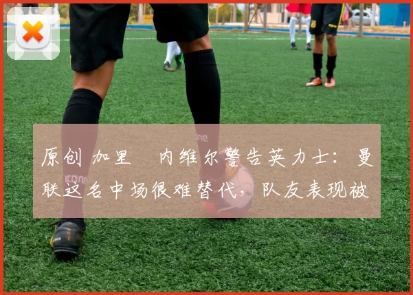 原创 加里・内维尔警告英力士：曼联这名中场很难替代，队友表现被赞 “离谱”