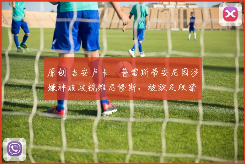 原创 吉安卢卡・普雷斯蒂安尼因涉嫌种族歧视维尼修斯，被欧足联禁赛