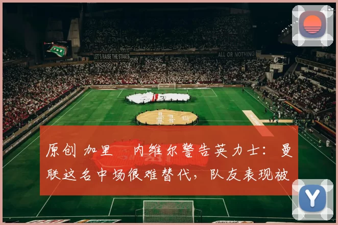 原创 加里・内维尔警告英力士：曼联这名中场很难替代，队友表现被赞 “离谱”