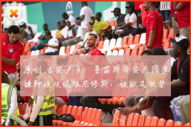 原创 吉安卢卡・普雷斯蒂安尼因涉嫌种族歧视维尼修斯，被欧足联禁赛