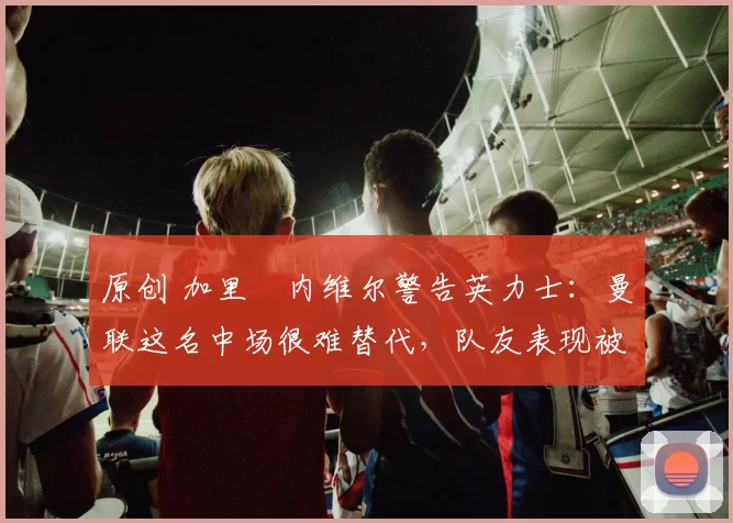 原创 加里・内维尔警告英力士：曼联这名中场很难替代，队友表现被赞 “离谱”