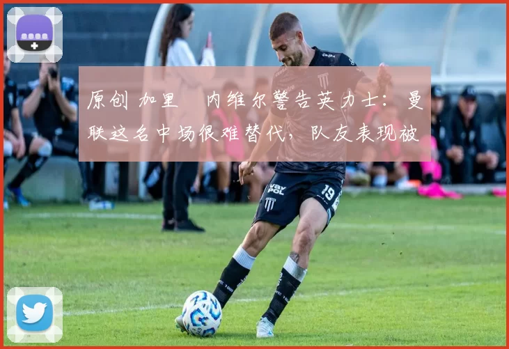 原创 加里・内维尔警告英力士：曼联这名中场很难替代，队友表现被赞 “离谱”