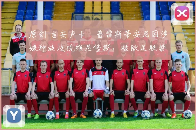 原创 吉安卢卡・普雷斯蒂安尼因涉嫌种族歧视维尼修斯，被欧足联禁赛