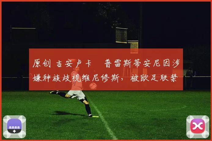 原创 吉安卢卡・普雷斯蒂安尼因涉嫌种族歧视维尼修斯，被欧足联禁赛