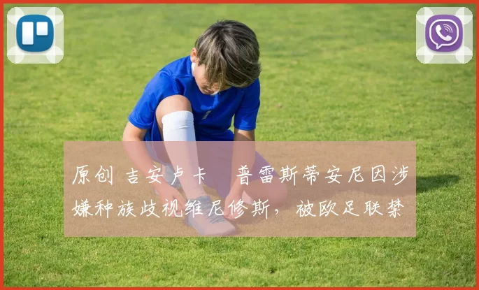 原创 吉安卢卡・普雷斯蒂安尼因涉嫌种族歧视维尼修斯,被欧足联禁赛