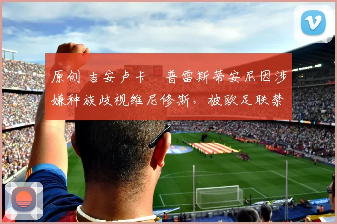 原创 吉安卢卡・普雷斯蒂安尼因涉嫌种族歧视维尼修斯,被欧足联禁赛