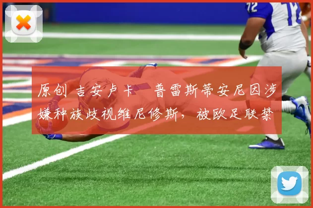 原创 吉安卢卡・普雷斯蒂安尼因涉嫌种族歧视维尼修斯，被欧足联禁赛