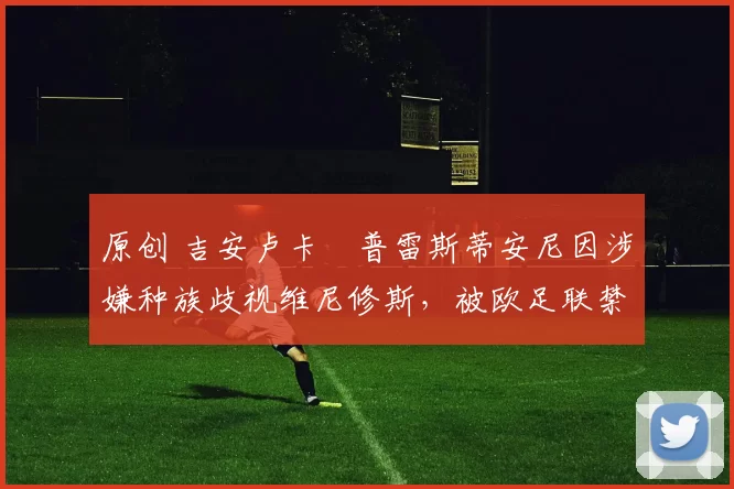 原创 吉安卢卡・普雷斯蒂安尼因涉嫌种族歧视维尼修斯,被欧足联禁赛