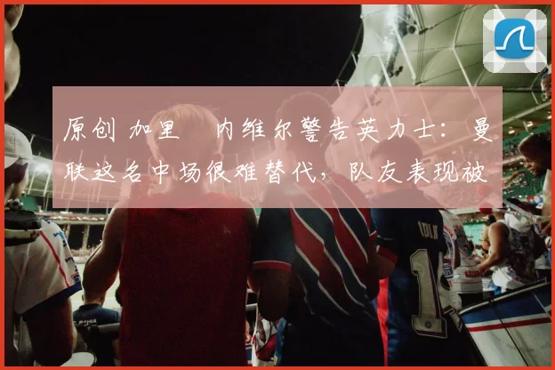 原创 加里・内维尔警告英力士：曼联这名中场很难替代，队友表现被赞 “离谱”